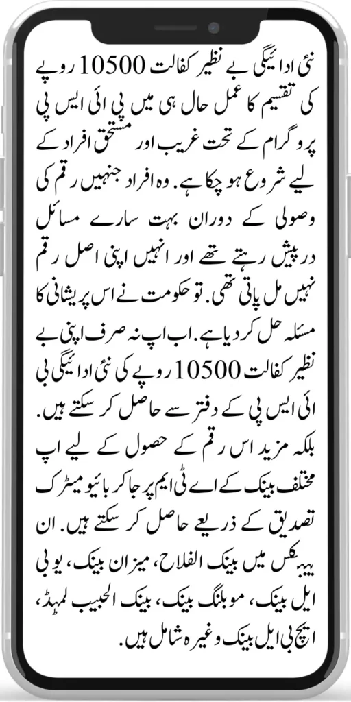 Benazir Kafalat 10500
The process of disbursement of a new payment to Benazir Kafalat of Rs.10500 has been started recently for the poor and deserving people under the BISP programme. Those people faced a lot of problems during the recovery of money and could not get their original amount. So the government has solved this problem.
Now you can not only get your Benazir kafalat new payment of Rs.10500 from the BISP office. Rather, you can go to the ATMs of different banks to get this amount through biometric authentication. These banks include Bank Al Falah, Meezan Bank, UBL Bank, Mobiling Bank, Bank Al Habib Limited, HBL Bank, etc.